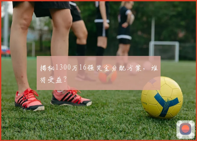 揭秘1300万16强奖金分配方案,谁将受益?