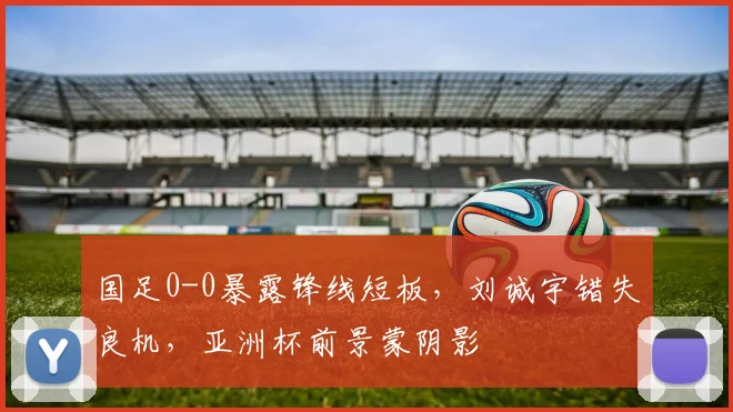 国足0-0暴露锋线短板，刘诚宇错失良机，亚洲杯前景蒙阴影