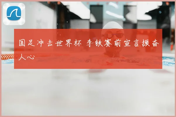 国足冲击世界杯 李铁赛前宣言振奋人心