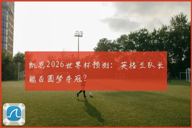 凯恩2026世界杯预测：英格兰队长能否圆梦夺冠？