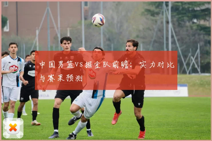 中国男篮vs掘金队前瞻:实力对比与赛果预测