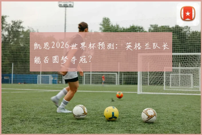 凯恩2026世界杯预测:英格兰队长能否圆梦夺冠?
