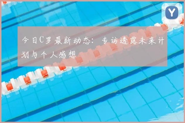 今日C罗最新动态：专访透露未来计划与个人感想