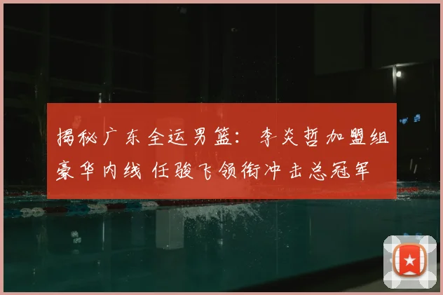 揭秘广东全运男篮:李炎哲加盟组豪华内线 任骏飞领衔冲击总冠军