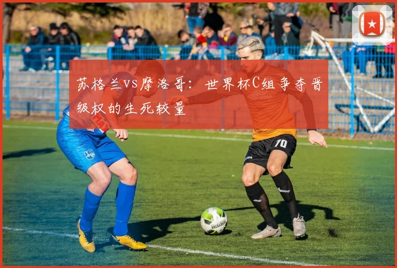 苏格兰vs摩洛哥：世界杯C组争夺晋级权的生死较量