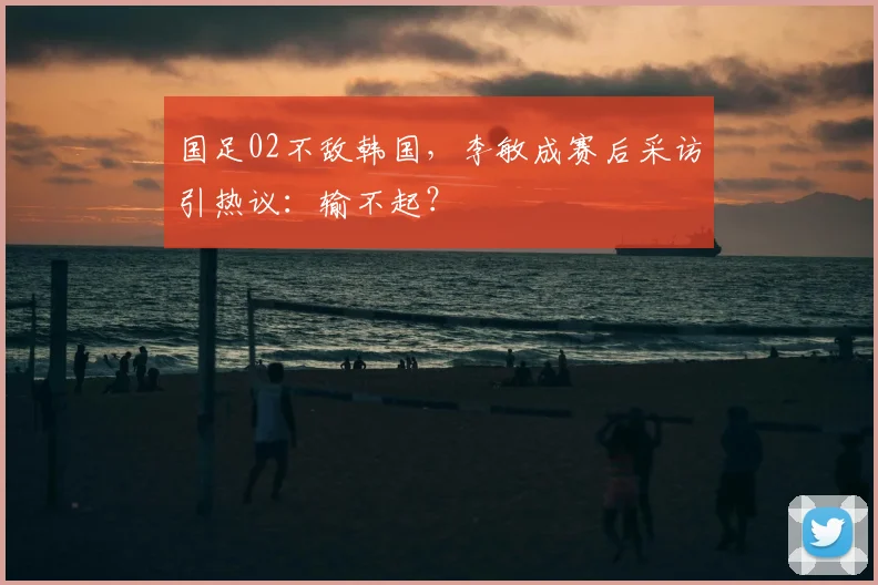 国足02不敌韩国，李敏成赛后采访引热议：输不起？