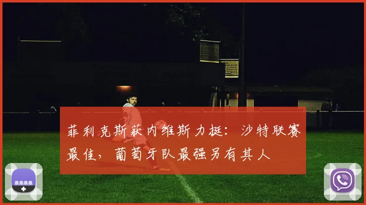 菲利克斯获内维斯力挺：沙特联赛最佳，葡萄牙队最强另有其人