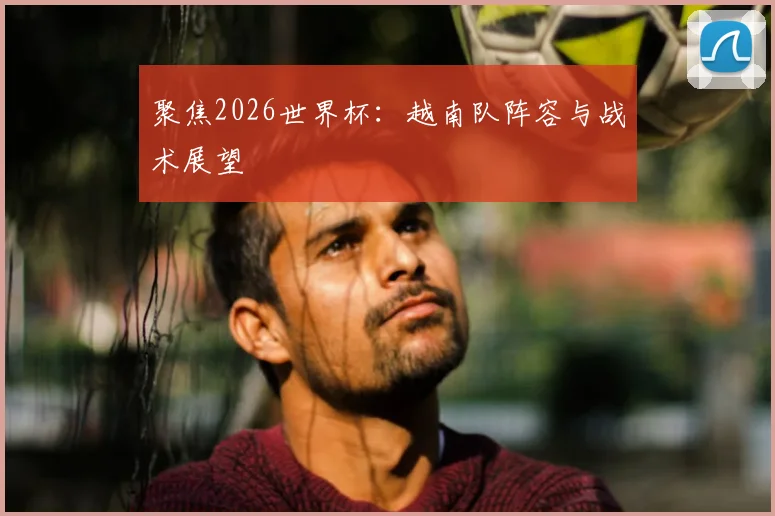 聚焦2026世界杯：越南队阵容与战术展望