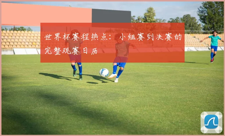 世界杯赛程热点：小组赛到决赛的完整观赛日历