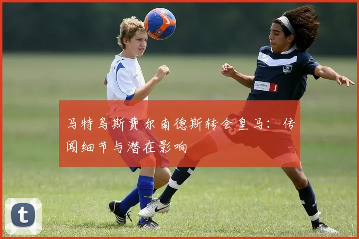 马特乌斯费尔南德斯转会皇马:传闻细节与潜在影响