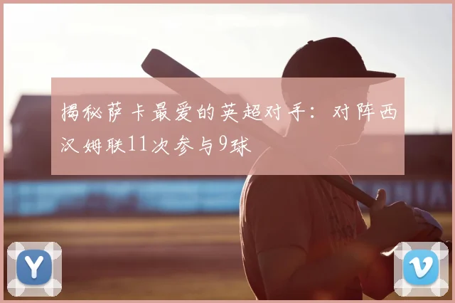 揭秘萨卡最爱的英超对手：对阵西汉姆联11次参与9球