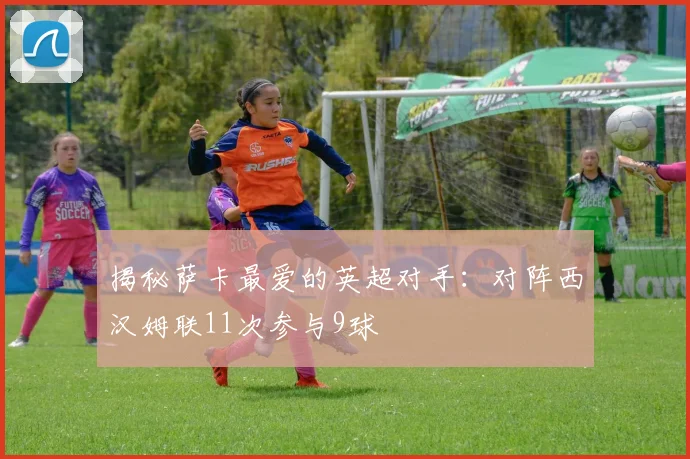 揭秘萨卡最爱的英超对手：对阵西汉姆联11次参与9球