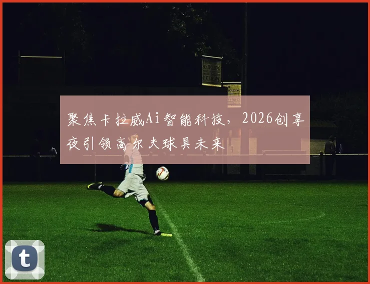 聚焦卡拉威Ai智能科技，2026创享夜引领高尔夫球具未来