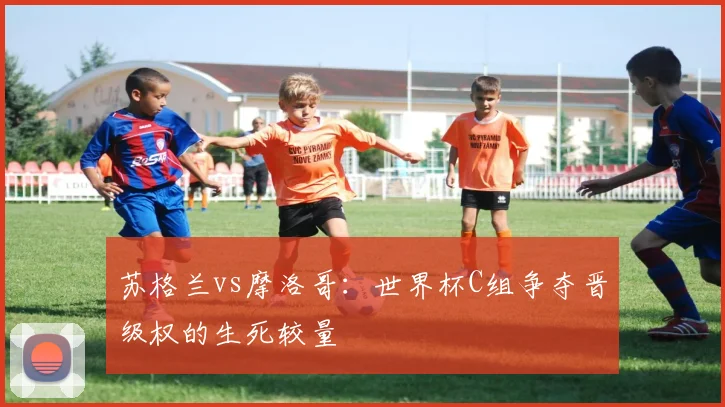 苏格兰vs摩洛哥：世界杯C组争夺晋级权的生死较量