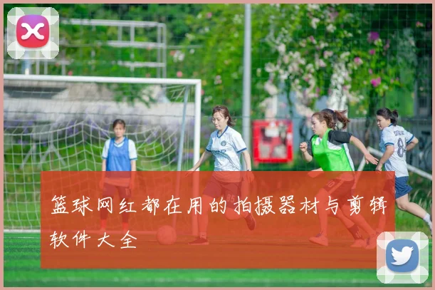 篮球网红都在用的拍摄器材与剪辑软件大全