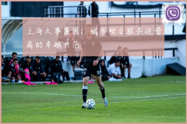 上海久事集团：城市综合服务运营商的卓越典范