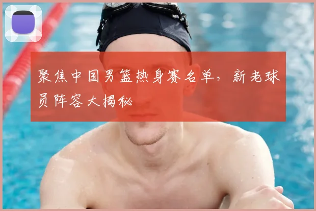 聚焦中国男篮热身赛名单,新老球员阵容大揭秘