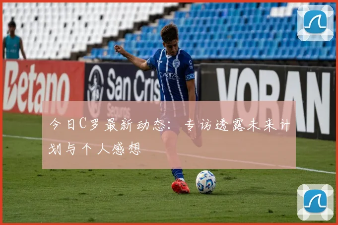 今日C罗最新动态:专访透露未来计划与个人感想